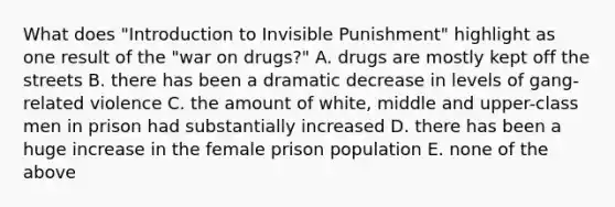 What does "Introduction to Invisible Punishment" highlight as one result of the "war on drugs?" A. drugs are mostly kept off the streets B. there has been a dramatic decrease in levels of gang-related violence C. the amount of white, middle and upper-class men in prison had substantially increased D. there has been a huge increase in the female prison population E. none of the above