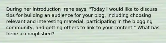 During her introduction Irene says, "Today I would like to discuss tips for building an audience for your blog, including choosing relevant and interesting material, participating in the blogging community, and getting others to link to your content." What has Irene accomplished?