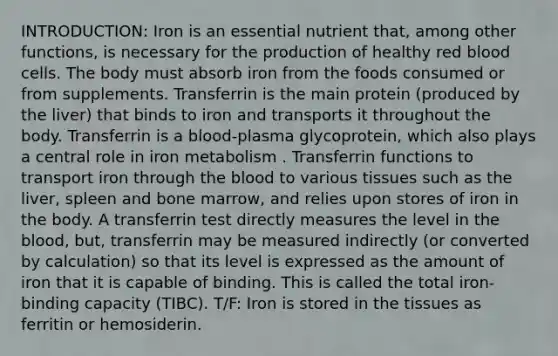 INTRODUCTION: Iron is an essential nutrient that, among other functions, is necessary for the production of healthy red blood cells. The body must absorb iron from the foods consumed or from supplements. Transferrin is the main protein (produced by the liver) that binds to iron and transports it throughout the body. Transferrin is a blood-plasma glycoprotein, which also plays a central role in iron metabolism . Transferrin functions to transport iron through the blood to various tissues such as the liver, spleen and bone marrow, and relies upon stores of iron in the body. A transferrin test directly measures the level in the blood, but, transferrin may be measured indirectly (or converted by calculation) so that its level is expressed as the amount of iron that it is capable of binding. This is called the total iron-binding capacity (TIBC). T/F: Iron is stored in the tissues as ferritin or hemosiderin.