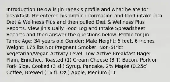 Introduction Below is Jin Tanek's profile and what he ate for breakfast. He entered his profile information and food intake into Diet & Wellness Plus and then pulled Diet & Wellness Plus Reports. View Jin's Daily Food Log and Intake Spreadsheet Reports and then answer the questions below. Profile for Jin Tanek Age: 34 years old Gender: Male Height: 5 feet, 6 inches Weight: 175 lbs Not Pregnant Smoker, Non-Strict Vegetarian/Vegan Activity Level: Low Active Breakfast Bagel, Plain, Enriched, Toasted (1) Cream Cheese (3 T) Bacon, Pork or Pork Side, Cooked (3 sl.) Syrup, Pancake, 2% Maple (0.25c) Coffee, Brewed (16 fl. Oz.) Apple, Medium (1)