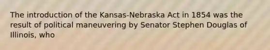 The introduction of the Kansas-Nebraska Act in 1854 was the result of political maneuvering by Senator Stephen Douglas of Illinois, who