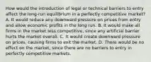 How would the introduction of legal or technical barriers to entry affect the long-run equilibrium in a perfectly competitive market? A. It would reduce any downward pressure on prices from entry and allow economic profits in the long run. B. It would make all firms in the market less competitive, since any artificial barrier hurts the market overall. C. It would create downward pressure on prices, causing firms to exit the market. D. There would be no effect on the market, since there are no barriers to entry in perfectly competitive markets.