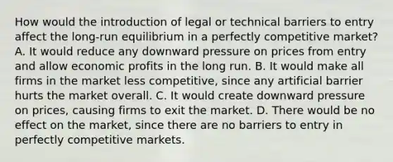 How would the introduction of legal or technical barriers to entry affect the long-run equilibrium in a perfectly competitive market? A. It would reduce any downward pressure on prices from entry and allow economic profits in the long run. B. It would make all firms in the market less competitive, since any artificial barrier hurts the market overall. C. It would create downward pressure on prices, causing firms to exit the market. D. There would be no effect on the market, since there are no barriers to entry in perfectly competitive markets.