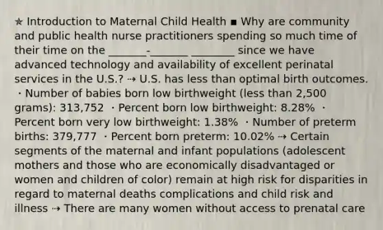 ✯ Introduction to Maternal Child Health ▪︎ Why are community and public health nurse practitioners spending so much time of their time on the _______-_______ ________ since we have advanced technology and availability of excellent perinatal services in the U.S.? ⇢ U.S. has less than optimal birth outcomes. ・Number of babies born low birthweight (less than 2,500 grams): 313,752 ・Percent born low birthweight: 8.28% ・Percent born very low birthweight: 1.38% ・Number of preterm births: 379,777 ・Percent born preterm: 10.02% ⇢ Certain segments of the maternal and infant populations (adolescent mothers and those who are economically disadvantaged or women and children of color) remain at high risk for disparities in regard to maternal deaths complications and child risk and illness ⇢ There are many women without access to prenatal care