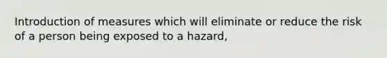 Introduction of measures which will eliminate or reduce the risk of a person being exposed to a hazard,