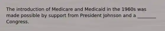 The introduction of Medicare and Medicaid in the 1960s was made possible by support from President Johnson and a ________ Congress.