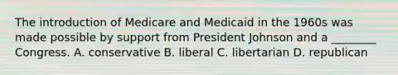 The introduction of Medicare and Medicaid in the 1960s was made possible by support from President Johnson and a ________ Congress. A. conservative B. liberal C. libertarian D. republican