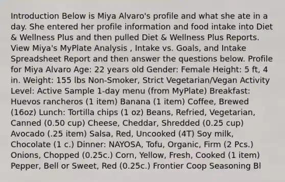 Introduction Below is Miya Alvaro's profile and what she ate in a day. She entered her profile information and food intake into Diet & Wellness Plus and then pulled Diet & Wellness Plus Reports. View Miya's MyPlate Analysis , Intake vs. Goals, and Intake Spreadsheet Report and then answer the questions below. Profile for Miya Alvaro Age: 22 years old Gender: Female Height: 5 ft, 4 in. Weight: 155 lbs Non-Smoker, Strict Vegetarian/Vegan Activity Level: Active Sample 1-day menu (from MyPlate) Breakfast: Huevos rancheros (1 item) Banana (1 item) Coffee, Brewed (16oz) Lunch: Tortilla chips (1 oz) Beans, Refried, Vegetarian, Canned (0.50 cup) Cheese, Cheddar, Shredded (0.25 cup) Avocado (.25 item) Salsa, Red, Uncooked (4T) Soy milk, Chocolate (1 c.) Dinner: NAYOSA, Tofu, Organic, Firm (2 Pcs.) Onions, Chopped (0.25c.) Corn, Yellow, Fresh, Cooked (1 item) Pepper, Bell or Sweet, Red (0.25c.) Frontier Coop Seasoning Bl