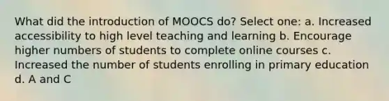 What did the introduction of MOOCS do? Select one: a. Increased accessibility to high level teaching and learning b. Encourage higher numbers of students to complete online courses c. Increased the number of students enrolling in primary education d. A and C