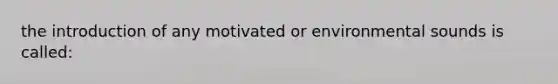 the introduction of any motivated or environmental sounds is called: