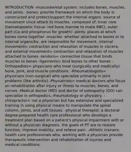 INTRODUCTION -muscoskeletal system: includes bones, muscles, and joints. -bones: provide framework on which the body is constructed and protect/support the internal organs. source of movement since attack to muscles. composed of: inner core (hematopoietic tissue- red bone marrow to make RBC), outer part (Ca and phosphorus for growth) -joints: places at which bones come together -muscles: whether attached to bones or to internal organs/bv, are responsible for movement. internal movement= contraction and relaxation of muscles in viscera, and external movement= contraction and relaxation of muscles attached to bones -tendons= connective tissue that binds muscles to bones -ligaments= bind bones to other bones -Orthopedists= physicians who treat (surgically and medically) bone, joint, and muscle conditions. -Rheumatologists= physicians (non-surgical) who specialize primarily in joint problems (like arthritis) -Physiatrists= medical doctors who focus on rehabilitation after injury or illness to muscles, bones, and nerves -Medical doctor (MD) and doctor of osteopathy (DO) can specialize in orthopedics, rheumatology or physiatry. -chiropractor= not a physician but has extensive and specialized training in using physical means to manipulate the spinal column, joints, and soft tissues. -physical therapist: a doctoral degree-prepared health care professional who develops a treatment plan based on a patient's physical impairment with or without a physician diagnosis. the goals of PT are to restore function, improve mobility, and relieve pain. -Athletic trainers: health care professionals who, working with a physician provide therapeutic intervention and rehabilitation of injuries and medical conditions.