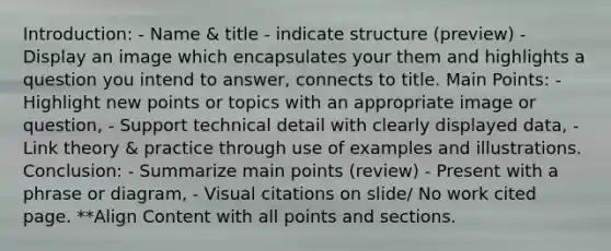 Introduction: - Name & title - indicate structure (preview) - Display an image which encapsulates your them and highlights a question you intend to answer, connects to title. Main Points: - Highlight new points or topics with an appropriate image or question, - Support technical detail with clearly displayed data, - Link theory & practice through use of examples and illustrations. Conclusion: - Summarize main points (review) - Present with a phrase or diagram, - Visual citations on slide/ No work cited page. **Align Content with all points and sections.