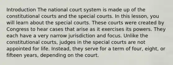 Introduction The national court system is made up of the constitutional courts and the special courts. In this lesson, you will learn about the special courts. These courts were created by Congress to hear cases that arise as it exercises its powers. They each have a very narrow jurisdiction and focus. Unlike the constitutional courts, judges in the special courts are not appointed for life. Instead, they serve for a term of four, eight, or fifteen years, depending on the court.