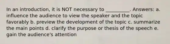 In an introduction, it is NOT necessary to __________. Answers: a. influence the audience to view the speaker and the topic favorably b. preview the development of the topic c. summarize the main points d. clarify the purpose or thesis of the speech e. gain the audience's attention