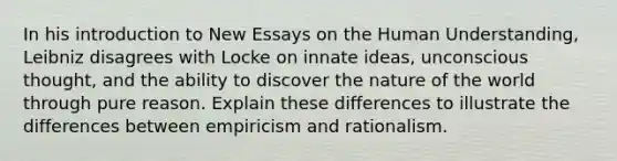 In his introduction to New Essays on the Human Understanding, Leibniz disagrees with Locke on innate ideas, unconscious thought, and the ability to discover the nature of the world through pure reason. Explain these differences to illustrate the differences between empiricism and rationalism.