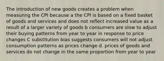 The introduction of new goods creates a problem when measunng the CPI because a the CPl is based on a fixed basket of goods and services and does not reflect increased value as a result of a larger variety of goods b consumers are slow to adjust their buying patterns from year to year in response to price changes C substitution bias suggests consumers will not adjust consumption patterns as prices change d. prices of goods and services do not change in the same proportion from year to year