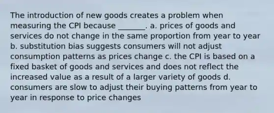 The introduction of new goods creates a problem when measuring the CPI because _______. a. prices of goods and services do not change in the same proportion from year to year b. substitution bias suggests consumers will not adjust consumption patterns as prices change c. the CPI is based on a fixed basket of goods and services and does not reflect the increased value as a result of a larger variety of goods d. consumers are slow to adjust their buying patterns from year to year in response to price changes