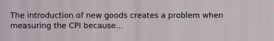 The introduction of new goods creates a problem when measuring the CPI because...