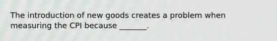 The introduction of new goods creates a problem when measuring the CPI because _______.