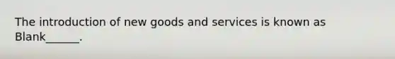 The introduction of new goods and services is known as Blank______.