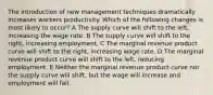 The introduction of new management techniques dramatically increases workers productivity. Which of the following changes is most likely to occur? A The supply curve will shift to the left, increasing the wage rate. B The supply curve will shift to the right, increasing employment. C The marginal revenue product curve will shift to the right, increasing wage rate. D The marginal revenue product curve will shift to the left, reducing employment. E Neither the marginal revenue product curve nor the supply curve will shift, but the wage will increase and employment will fall.