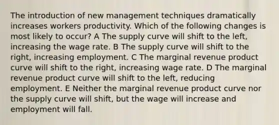 The introduction of new management techniques dramatically increases workers productivity. Which of the following changes is most likely to occur? A The supply curve will shift to the left, increasing the wage rate. B The supply curve will shift to the right, increasing employment. C The marginal revenue product curve will shift to the right, increasing wage rate. D The marginal revenue product curve will shift to the left, reducing employment. E Neither the marginal revenue product curve nor the supply curve will shift, but the wage will increase and employment will fall.