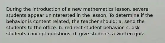 During the introduction of a new mathematics lesson, several students appear uninterested in the lesson. To determine if the behavior is content related, the teacher should: a. send the students to the office. b. redirect student behavior. c. ask students concept questions. d. give students a written quiz.