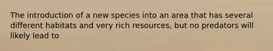 The introduction of a new species into an area that has several different habitats and very rich resources, but no predators will likely lead to