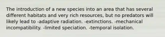 The introduction of a new species into an area that has several different habitats and very rich resources, but no predators will likely lead to -adaptive radiation. -extinctions. -mechanical incompatibility. -limited speciation. -temporal isolation.