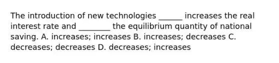 The introduction of new technologies ______ increases the real interest rate and ________ the equilibrium quantity of national saving. A. increases; increases B. increases; decreases C. decreases; decreases D. decreases; increases