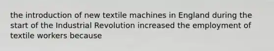 the introduction of new textile machines in England during the start of the Industrial Revolution increased the employment of textile workers because