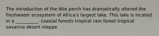 The introduction of the Nile perch has dramatically altered the freshwater ecosystem of Africa's largest lake. This lake is located in a __________. coastal forests tropical rain forest tropical savanna desert steppe