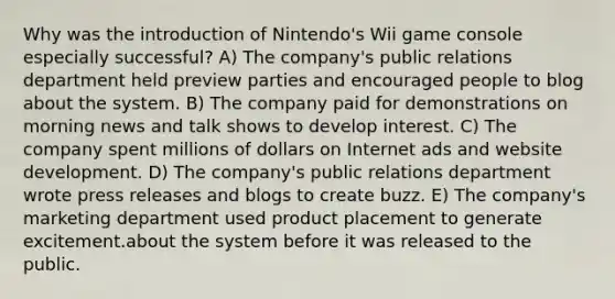 Why was the introduction of Nintendo's Wii game console especially successful? A) The company's public relations department held preview parties and encouraged people to blog about the system. B) The company paid for demonstrations on morning news and talk shows to develop interest. C) The company spent millions of dollars on Internet ads and website development. D) The company's public relations department wrote press releases and blogs to create buzz. E) The company's marketing department used product placement to generate excitement.about the system before it was released to the public.