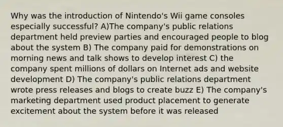 Why was the introduction of Nintendo's Wii game consoles especially successful? A)The company's public relations department held preview parties and encouraged people to blog about the system B) The company paid for demonstrations on morning news and talk shows to develop interest C) the company spent millions of dollars on Internet ads and website development D) The company's public relations department wrote press releases and blogs to create buzz E) The company's marketing department used product placement to generate excitement about the system before it was released