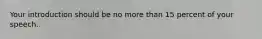 Your introduction should be no more than 15 percent of your speech.