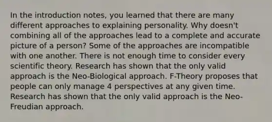 In the introduction notes, you learned that there are many different approaches to explaining personality. Why doesn't combining all of the approaches lead to a complete and accurate picture of a person? Some of the approaches are incompatible with one another. There is not enough time to consider every scientific theory. Research has shown that the only valid approach is the Neo-Biological approach. F-Theory proposes that people can only manage 4 perspectives at any given time. Research has shown that the only valid approach is the Neo-Freudian approach.