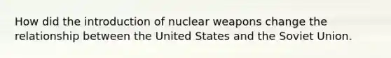 How did the introduction of nuclear weapons change the relationship between the United States and the Soviet Union.