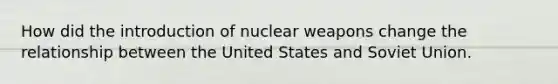 How did the introduction of nuclear weapons change the relationship between the United States and Soviet Union.