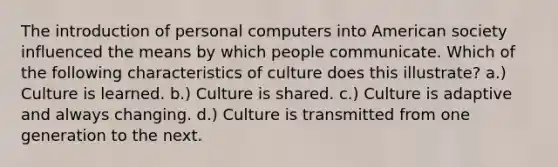 The introduction of personal computers into American society influenced the means by which people communicate. Which of the following characteristics of culture does this illustrate? a.) Culture is learned. b.) Culture is shared. c.) Culture is adaptive and always changing. d.) Culture is transmitted from one generation to the next.