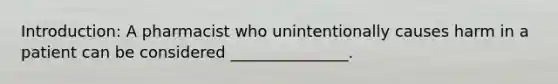Introduction: A pharmacist who unintentionally causes harm in a patient can be considered _______________.
