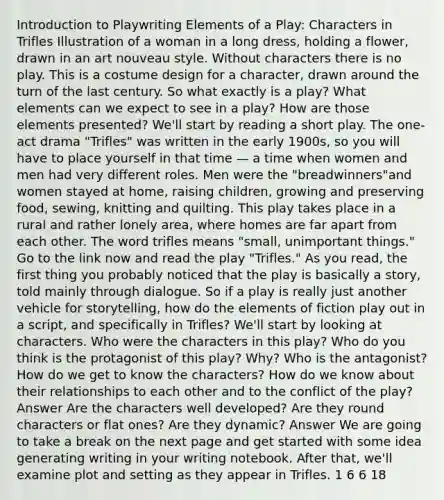 Introduction to Playwriting Elements of a Play: Characters in Trifles Illustration of a woman in a long dress, holding a flower, drawn in an art nouveau style. Without characters there is no play. This is a costume design for a character, drawn around the turn of the last century. So what exactly is a play? What elements can we expect to see in a play? How are those elements presented? We'll start by reading a short play. The one-act drama "Trifles" was written in the early 1900s, so you will have to place yourself in that time — a time when women and men had very different roles. Men were the "breadwinners"and women stayed at home, raising children, growing and preserving food, sewing, knitting and quilting. This play takes place in a rural and rather lonely area, where homes are far apart from each other. The word trifles means "small, unimportant things." Go to the link now and read the play "Trifles." As you read, the first thing you probably noticed that the play is basically a story, told mainly through dialogue. So if a play is really just another vehicle for storytelling, how do the elements of fiction play out in a script, and specifically in Trifles? We'll start by looking at characters. Who were the characters in this play? Who do you think is the protagonist of this play? Why? Who is the antagonist? How do we get to know the characters? How do we know about their relationships to each other and to the conflict of the play? Answer Are the characters well developed? Are they round characters or flat ones? Are they dynamic? Answer We are going to take a break on the next page and get started with some idea generating writing in your writing notebook. After that, we'll examine plot and setting as they appear in Trifles. 1 6 6 18