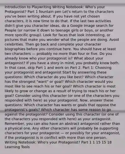 Introduction to Playwriting Writing Notebook: Who's your Protagonist? Part 1 fountain pen Let's return to the characters you've been writing about. If you have not yet chosen characters, it is now time to do that. If the last two activities didn't give you character ideas, do a Google Image search for People (or narrow it down to teenage girls or boys, or another more specific group). Look for faces that look interesting, or pictures that make you wonder what the people are doing. Avoid celebrities. Then go back and complete your character biographies before you continue here. You should have at least two characters — probably no more than four or five. Do you already know who your protagonist is? What about your antagonist? If you have a story in mind, you probably know both. In that case, skip Part 1 and work on Part 2. Part 1: Choosing your protagonist and antagonist Start by answering these questions: Which character do you like best? Which character has the strongest "want" or goal? Which character would you most like to see reach his or her goal? Which character is most likely to grow or change as a result of trying to reach his or her goal? Consider using this character (or one of the characters you responded with here) as your protagonist. Now, answer these questions: Which character has wants or goals that oppose the protagonist's goals? Which character has some reason to go against the protagonist? Consider using this character (or one of the characters you responded with here) as your antagonist. Remember, you can also have an abstract antagonist rather than a physical one. Any other characters will probably be supporting characters for your protagonist — or possibly for your antagonist, if the protagonist is in conflict with more than one person. Writing Notebook: Who's your Protagonist? Part 1 1 15 15 18 Learning Tools