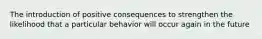 The introduction of positive consequences to strengthen the likelihood that a particular behavior will occur again in the future