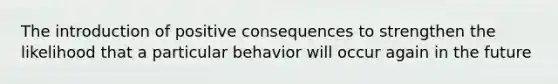 The introduction of positive consequences to strengthen the likelihood that a particular behavior will occur again in the future