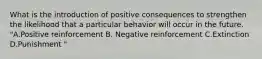 What is the introduction of positive consequences to strengthen the likelihood that a particular behavior will occur in the future. "A.Positive reinforcement B. Negative reinforcement C.Extinction D.Punishment "