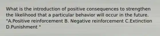 What is the introduction of positive consequences to strengthen the likelihood that a particular behavior will occur in the future. "A.Positive reinforcement B. Negative reinforcement C.Extinction D.Punishment "