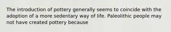 The introduction of pottery generally seems to coincide with the adoption of a more sedentary way of life. Paleolithic people may not have created pottery because