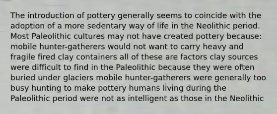 The introduction of pottery generally seems to coincide with the adoption of a more sedentary way of life in the Neolithic period. Most Paleolithic cultures may not have created pottery because: mobile hunter-gatherers would not want to carry heavy and fragile fired clay containers all of these are factors clay sources were difficult to find in the Paleolithic because they were often buried under glaciers mobile hunter-gatherers were generally too busy hunting to make pottery humans living during the Paleolithic period were not as intelligent as those in the Neolithic