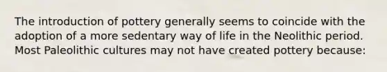 The introduction of pottery generally seems to coincide with the adoption of a more sedentary way of life in the Neolithic period. Most Paleolithic cultures may not have created pottery because: