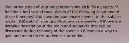 The introduction of your presentation should fulfill a variety of functions for the audience. Which of the following is not one of those functions? A)Arouse the audience's interest in the subject matter. B)Establish your qualifications as a speaker. C)Provide a detailed description of the main and subpoints that will be discussed during the body of the speech. D)Develop a way to gain and maintain the audience's attention.